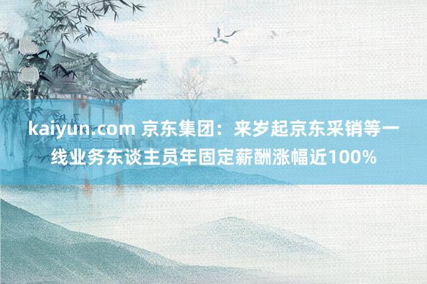 kaiyun.com 京东集团：来岁起京东采销等一线业务东谈主员年固定薪酬涨幅近100%