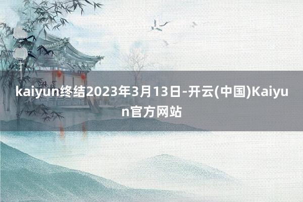 kaiyun终结2023年3月13日-开云(中国)Kaiyun官方网站