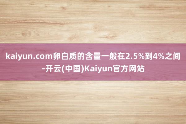 kaiyun.com卵白质的含量一般在2.5%到4%之间-开云(中国)Kaiyun官方网站
