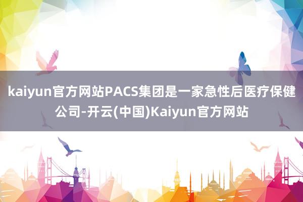 kaiyun官方网站PACS集团是一家急性后医疗保健公司-开云(中国)Kaiyun官方网站