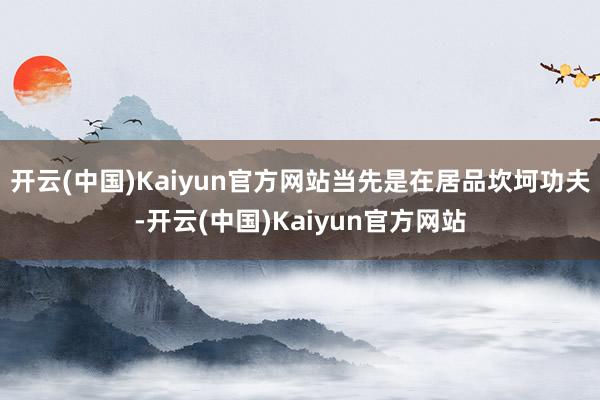 开云(中国)Kaiyun官方网站当先是在居品坎坷功夫-开云(中国)Kaiyun官方网站