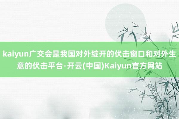 kaiyun广交会是我国对外绽开的伏击窗口和对外生意的伏击平台-开云(中国)Kaiyun官方网站