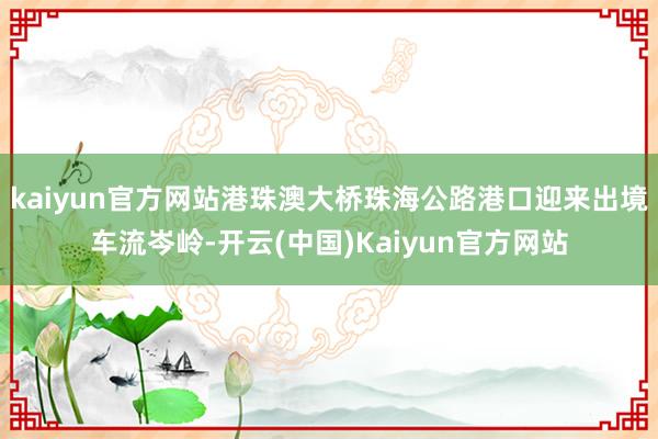 kaiyun官方网站港珠澳大桥珠海公路港口迎来出境车流岑岭-开云(中国)Kaiyun官方网站