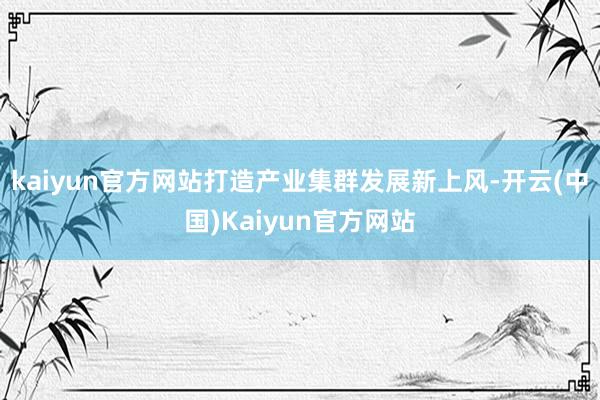 kaiyun官方网站打造产业集群发展新上风-开云(中国)Kaiyun官方网站