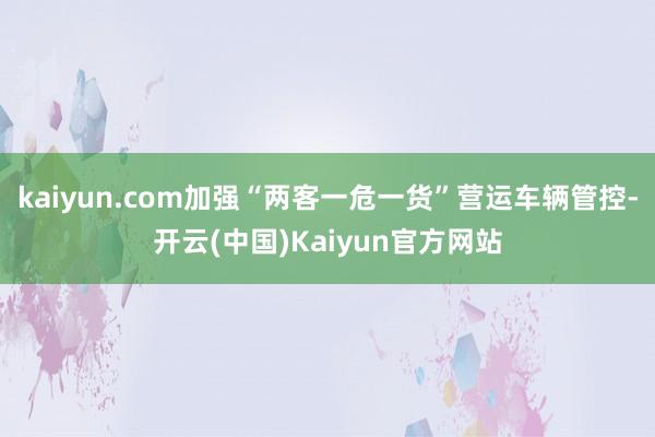 kaiyun.com加强“两客一危一货”营运车辆管控-开云(中国)Kaiyun官方网站