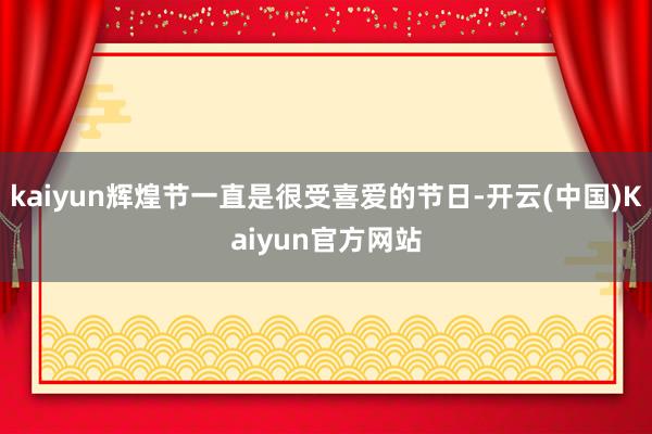 kaiyun辉煌节一直是很受喜爱的节日-开云(中国)Kaiyun官方网站