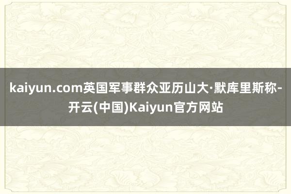 kaiyun.com英国军事群众亚历山大·默库里斯称-开云(中国)Kaiyun官方网站