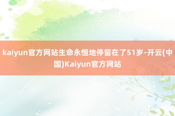 kaiyun官方网站生命永恒地停留在了51岁-开云(中国)Kaiyun官方网站