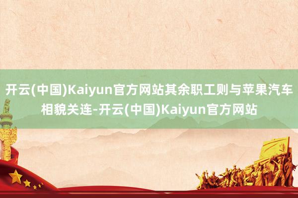 开云(中国)Kaiyun官方网站其余职工则与苹果汽车相貌关连-开云(中国)Kaiyun官方网站
