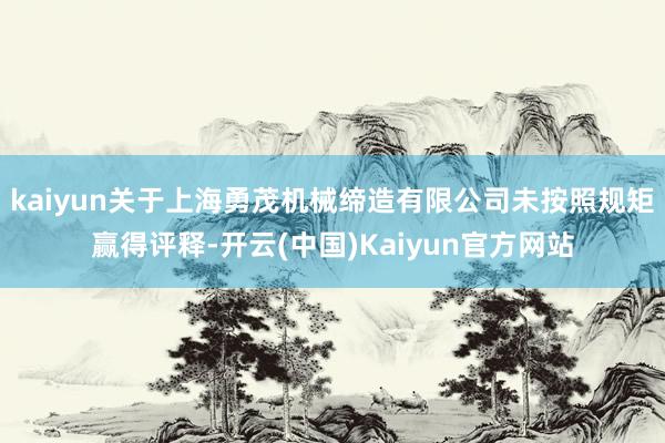 kaiyun关于上海勇茂机械缔造有限公司未按照规矩赢得评释-开云(中国)Kaiyun官方网站