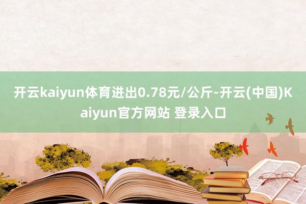 开云kaiyun体育进出0.78元/公斤-开云(中国)Kaiyun官方网站 登录入口