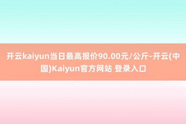 开云kaiyun当日最高报价90.00元/公斤-开云(中国)Kaiyun官方网站 登录入口