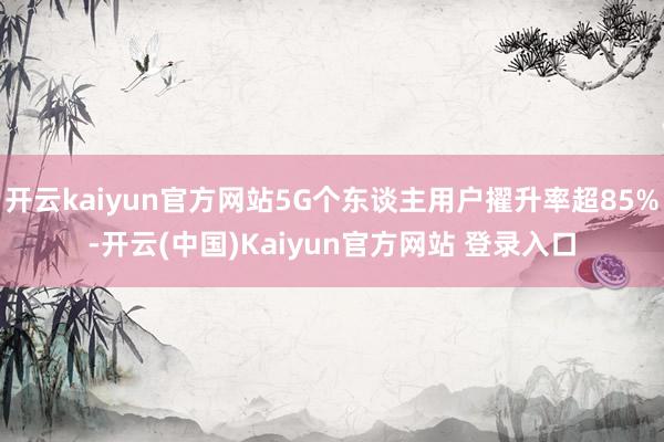 开云kaiyun官方网站5G个东谈主用户擢升率超85%-开云(中国)Kaiyun官方网站 登录入口