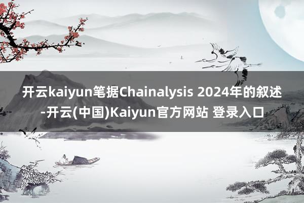 开云kaiyun笔据Chainalysis 2024年的叙述-开云(中国)Kaiyun官方网站 登录入口