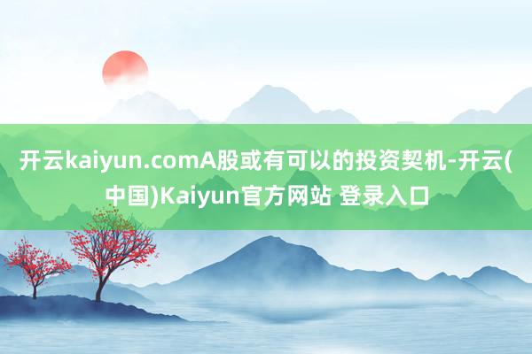 开云kaiyun.comA股或有可以的投资契机-开云(中国)Kaiyun官方网站 登录入口