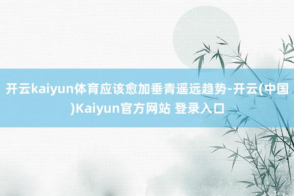 开云kaiyun体育应该愈加垂青遥远趋势-开云(中国)Kaiyun官方网站 登录入口