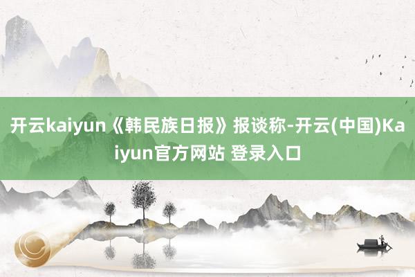 开云kaiyun《韩民族日报》报谈称-开云(中国)Kaiyun官方网站 登录入口