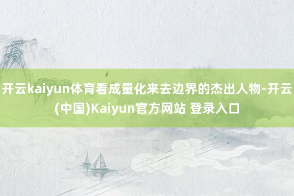 开云kaiyun体育看成量化来去边界的杰出人物-开云(中国)Kaiyun官方网站 登录入口