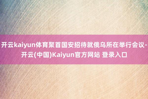 开云kaiyun体育聚首国安招待就俄乌所在举行会议-开云(中国)Kaiyun官方网站 登录入口
