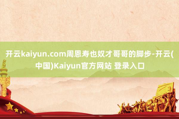 开云kaiyun.com周恩寿也奴才哥哥的脚步-开云(中国)Kaiyun官方网站 登录入口