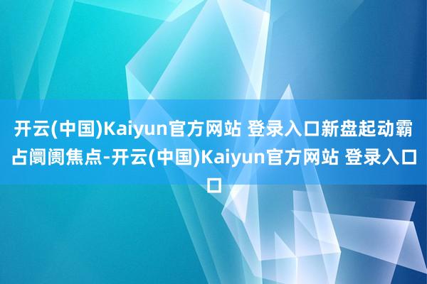 开云(中国)Kaiyun官方网站 登录入口新盘起动霸占阛阓焦点-开云(中国)Kaiyun官方网站 登录入口