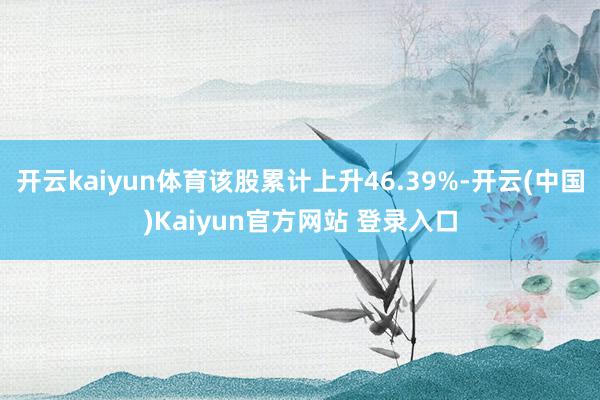 开云kaiyun体育该股累计上升46.39%-开云(中国)Kaiyun官方网站 登录入口