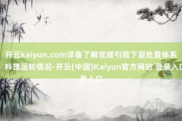 开云kaiyun.com详备了解党建引颈下层处置体系、料理运转情况-开云(中国)Kaiyun官方网站 登录入口