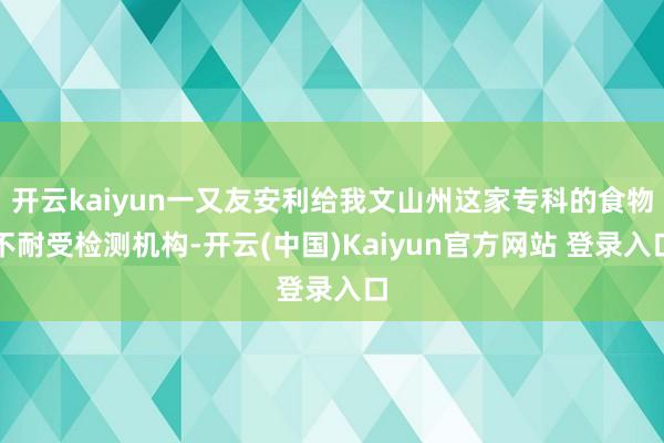 开云kaiyun一又友安利给我文山州这家专科的食物不耐受检测机构-开云(中国)Kaiyun官方网站 登录入口