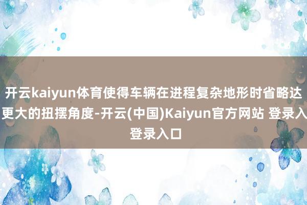 开云kaiyun体育使得车辆在进程复杂地形时省略达到更大的扭摆角度-开云(中国)Kaiyun官方网站 登录入口