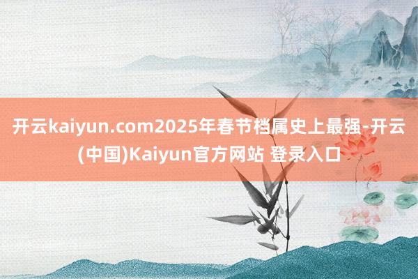 开云kaiyun.com2025年春节档属史上最强-开云(中国)Kaiyun官方网站 登录入口