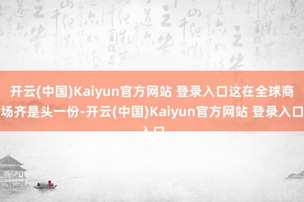 开云(中国)Kaiyun官方网站 登录入口这在全球商场齐是头一份-开云(中国)Kaiyun官方网站 登录入口