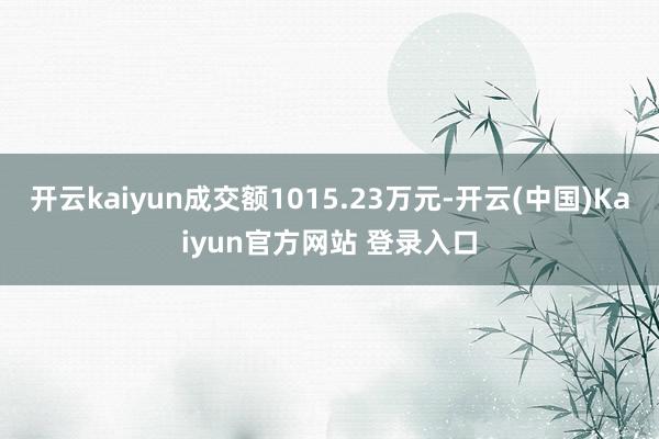 开云kaiyun成交额1015.23万元-开云(中国)Kaiyun官方网站 登录入口