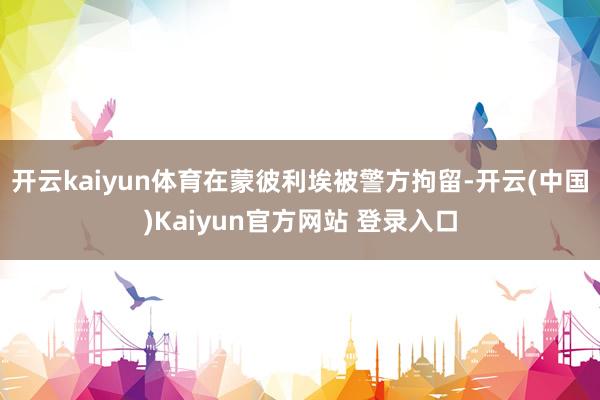 开云kaiyun体育在蒙彼利埃被警方拘留-开云(中国)Kaiyun官方网站 登录入口
