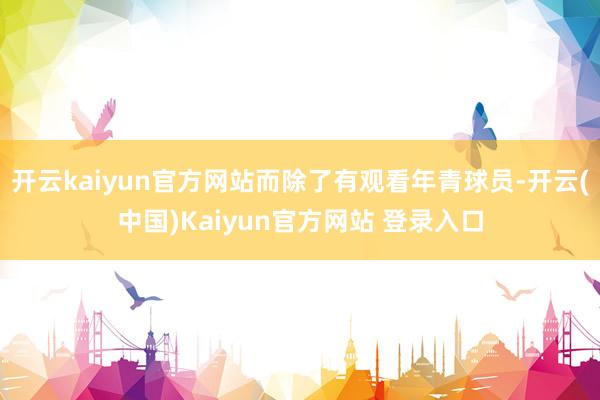 开云kaiyun官方网站而除了有观看年青球员-开云(中国)Kaiyun官方网站 登录入口