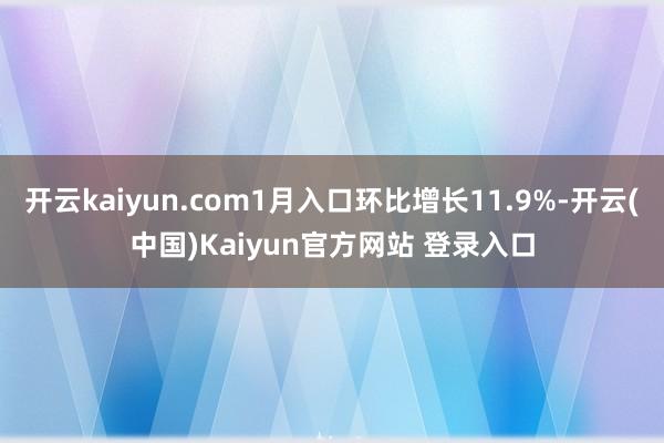 开云kaiyun.com1月入口环比增长11.9%-开云(中国)Kaiyun官方网站 登录入口