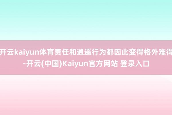 开云kaiyun体育责任和逍遥行为都因此变得格外难得-开云(中国)Kaiyun官方网站 登录入口