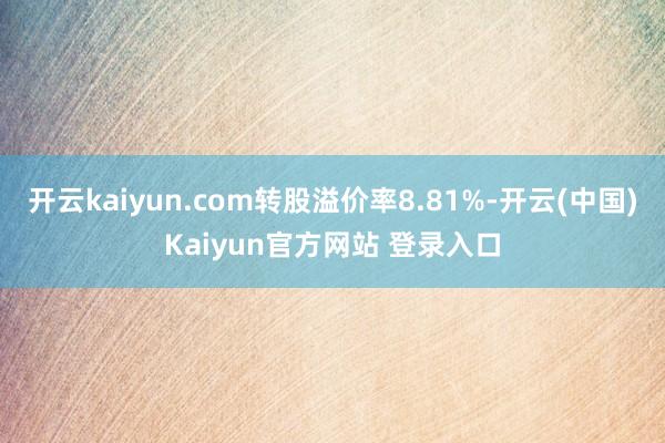 开云kaiyun.com转股溢价率8.81%-开云(中国)Kaiyun官方网站 登录入口