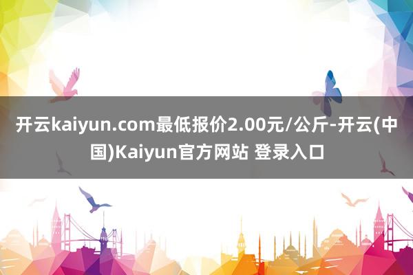 开云kaiyun.com最低报价2.00元/公斤-开云(中国)Kaiyun官方网站 登录入口