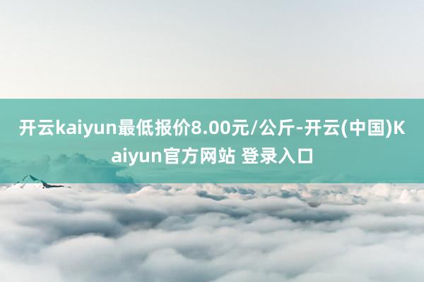 开云kaiyun最低报价8.00元/公斤-开云(中国)Kaiyun官方网站 登录入口