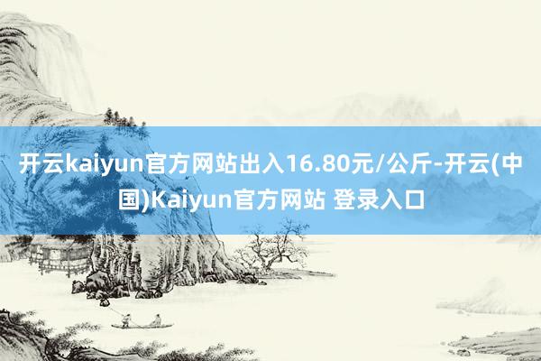 开云kaiyun官方网站出入16.80元/公斤-开云(中国)Kaiyun官方网站 登录入口