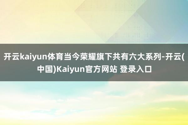 开云kaiyun体育当今荣耀旗下共有六大系列-开云(中国)Kaiyun官方网站 登录入口