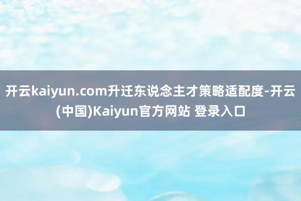 开云kaiyun.com升迁东说念主才策略适配度-开云(中国)Kaiyun官方网站 登录入口