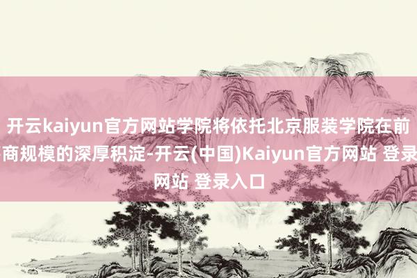 开云kaiyun官方网站学院将依托北京服装学院在前卫筹商规模的深厚积淀-开云(中国)Kaiyun官方网站 登录入口