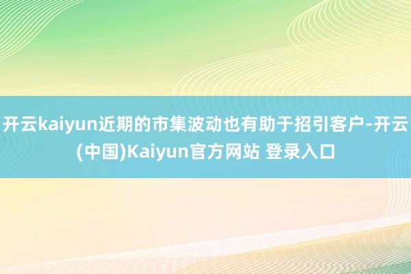 开云kaiyun近期的市集波动也有助于招引客户-开云(中国)Kaiyun官方网站 登录入口