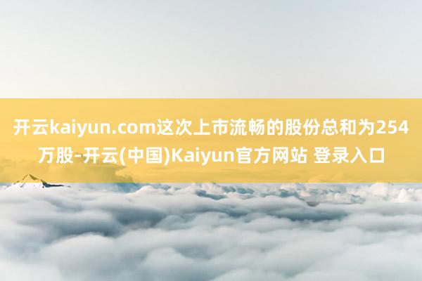 开云kaiyun.com这次上市流畅的股份总和为254万股-开云(中国)Kaiyun官方网站 登录入口