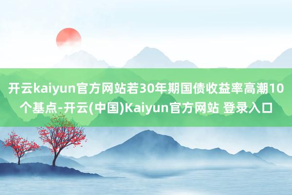 开云kaiyun官方网站若30年期国债收益率高潮10个基点-开云(中国)Kaiyun官方网站 登录入口
