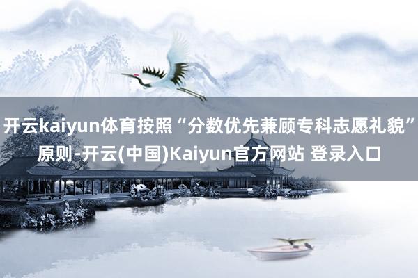 开云kaiyun体育按照“分数优先兼顾专科志愿礼貌”原则-开云(中国)Kaiyun官方网站 登录入口