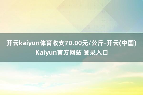 开云kaiyun体育收支70.00元/公斤-开云(中国)Kaiyun官方网站 登录入口