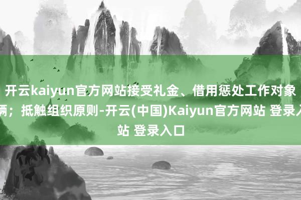 开云kaiyun官方网站接受礼金、借用惩处工作对象车辆；抵触组织原则-开云(中国)Kaiyun官方网站 登录入口