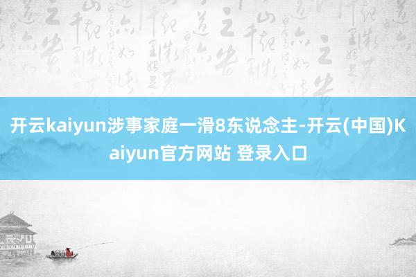 开云kaiyun涉事家庭一滑8东说念主-开云(中国)Kaiyun官方网站 登录入口
